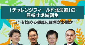 「チャレンジフィールド北海道」の目指す地域創生 〜コトを始める起点には何が必要か〜